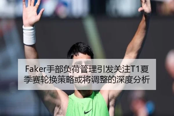 Faker手部负荷管理引发关注T1夏季赛轮换策略或将调整的深度分析